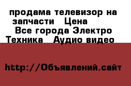 продама телевизор на запчасти › Цена ­ 500 - Все города Электро-Техника » Аудио-видео   
